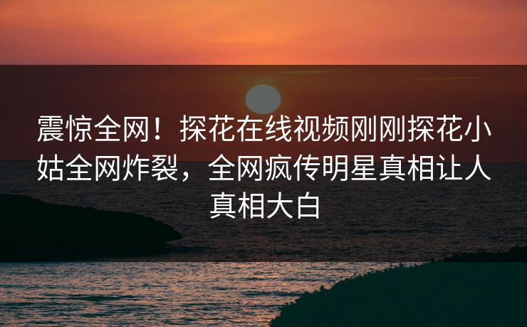 震惊全网！探花在线视频刚刚探花小姑全网炸裂，全网疯传明星真相让人真相大白  第1张
