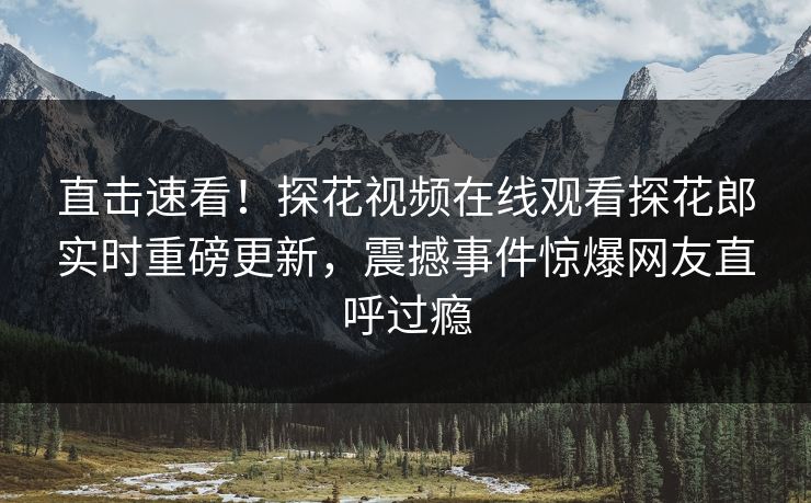 直击速看！探花视频在线观看探花郎实时重磅更新，震撼事件惊爆网友直呼过瘾  第1张