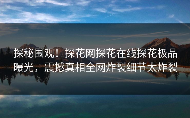 探秘围观！探花网探花在线探花极品曝光，震撼真相全网炸裂细节太炸裂  第1张