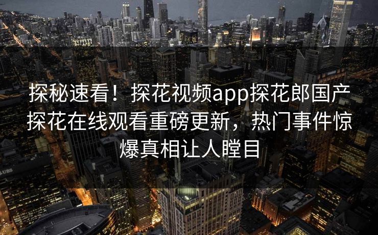 探秘速看！探花视频app探花郎国产探花在线观看重磅更新，热门事件惊爆真相让人瞠目