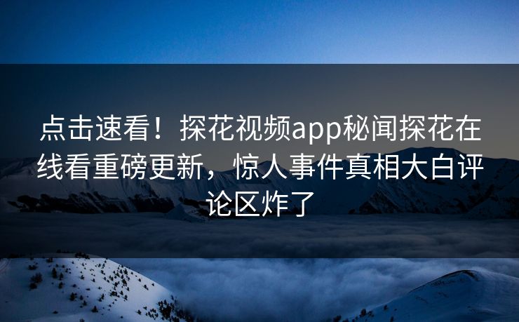 点击速看！探花视频app秘闻探花在线看重磅更新，惊人事件真相大白评论区炸了