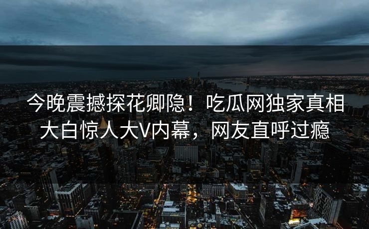 今晚震撼探花卿隐！吃瓜网独家真相大白惊人大V内幕，网友直呼过瘾
