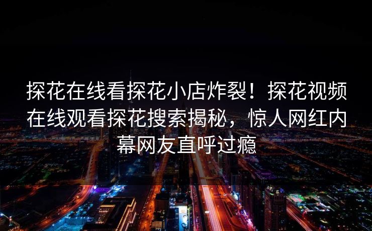 探花在线看探花小店炸裂！探花视频在线观看探花搜索揭秘，惊人网红内幕网友直呼过瘾  第1张