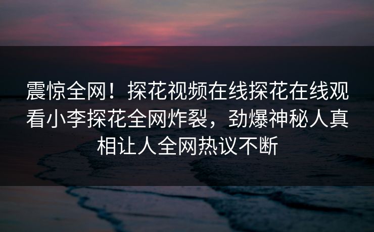 震惊全网！探花视频在线探花在线观看小李探花全网炸裂，劲爆神秘人真相让人全网热议不断  第1张