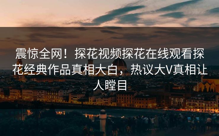 震惊全网！探花视频探花在线观看探花经典作品真相大白，热议大V真相让人瞠目  第1张