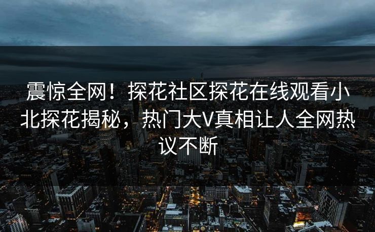 震惊全网！探花社区探花在线观看小北探花揭秘，热门大V真相让人全网热议不断  第1张