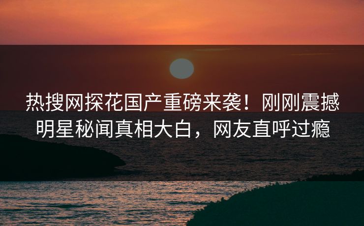 热搜网探花国产重磅来袭！刚刚震撼明星秘闻真相大白，网友直呼过瘾  第1张