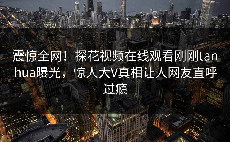 震惊全网！探花视频在线观看刚刚tanhua曝光，惊人大V真相让人网友直呼过瘾