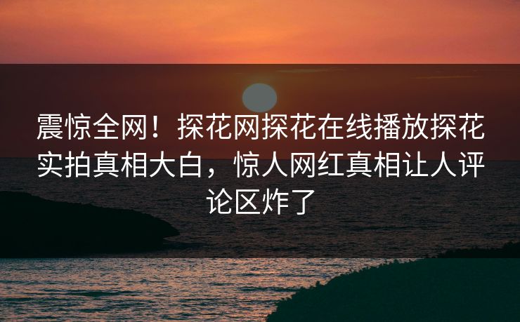 震惊全网！探花网探花在线播放探花实拍真相大白，惊人网红真相让人评论区炸了