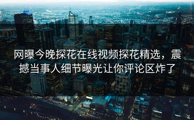 网曝今晚探花在线视频探花精选，震撼当事人细节曝光让你评论区炸了