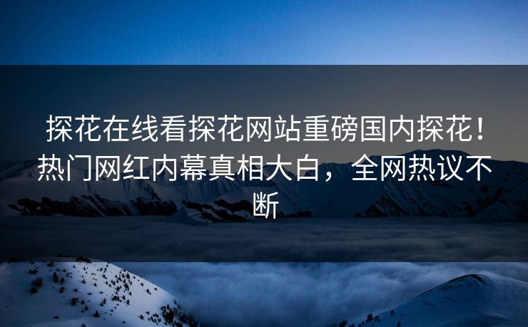 探花在线看探花网站重磅国内探花！热门网红内幕真相大白，全网热议不断