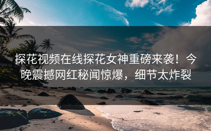 探花视频在线探花女神重磅来袭！今晚震撼网红秘闻惊爆，细节太炸裂