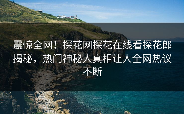 震惊全网！探花网探花在线看探花郎揭秘，热门神秘人真相让人全网热议不断