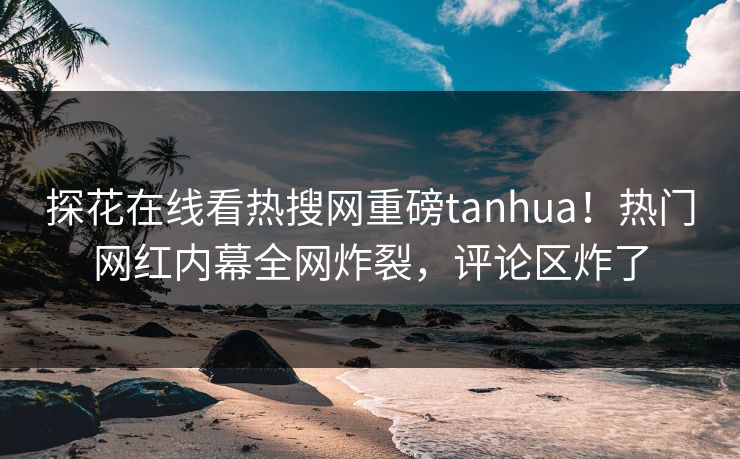 探花在线看热搜网重磅tanhua！热门网红内幕全网炸裂，评论区炸了  第1张