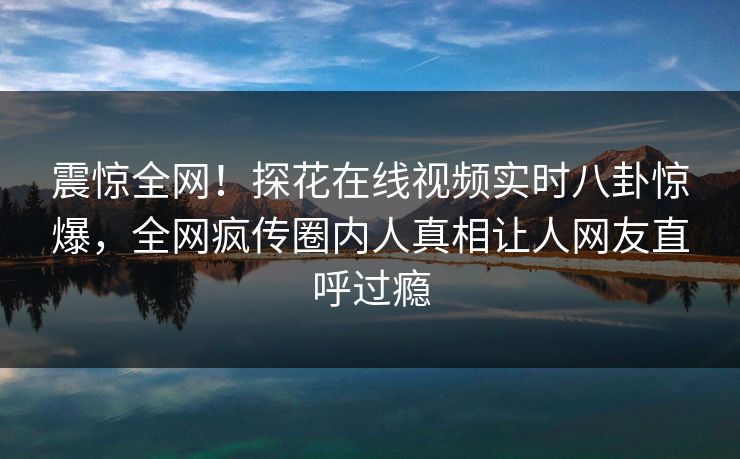 震惊全网！探花在线视频实时八卦惊爆，全网疯传圈内人真相让人网友直呼过瘾