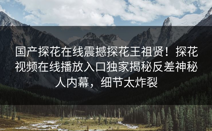 国产探花在线震撼探花王祖贤！探花视频在线播放入口独家揭秘反差神秘人内幕，细节太炸裂