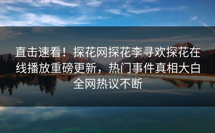 直击速看！探花网探花李寻欢探花在线播放重磅更新，热门事件真相大白全网热议不断