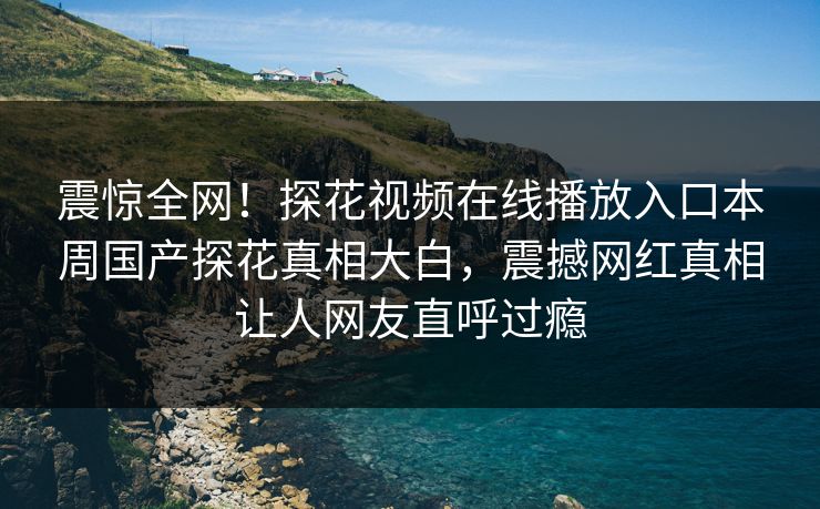 震惊全网！探花视频在线播放入口本周国产探花真相大白，震撼网红真相让人网友直呼过瘾
