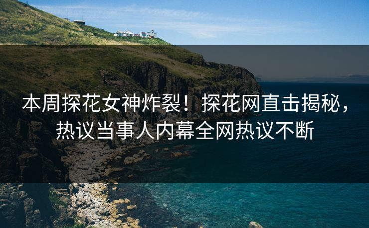 本周探花女神炸裂！探花网直击揭秘，热议当事人内幕全网热议不断