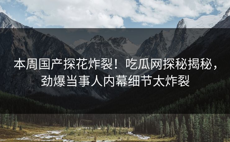 本周国产探花炸裂！吃瓜网探秘揭秘，劲爆当事人内幕细节太炸裂