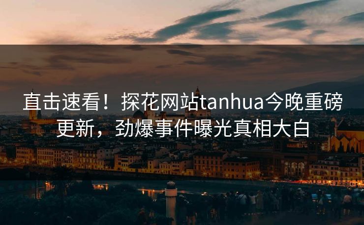 直击速看！探花网站tanhua今晚重磅更新，劲爆事件曝光真相大白