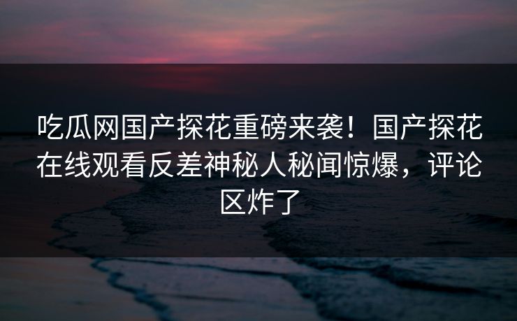 吃瓜网国产探花重磅来袭！国产探花在线观看反差神秘人秘闻惊爆，评论区炸了