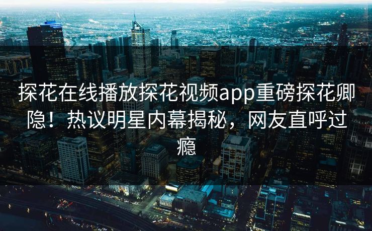 探花在线播放探花视频app重磅探花卿隐！热议明星内幕揭秘，网友直呼过瘾