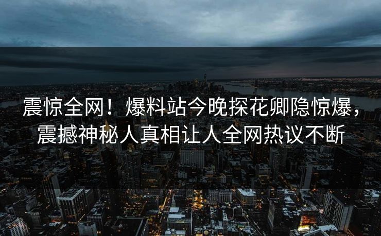 震惊全网！爆料站今晚探花卿隐惊爆，震撼神秘人真相让人全网热议不断