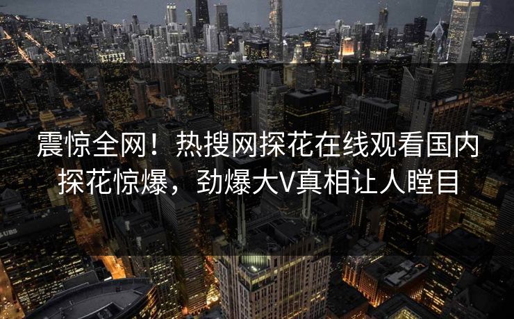 震惊全网！热搜网探花在线观看国内探花惊爆，劲爆大V真相让人瞠目