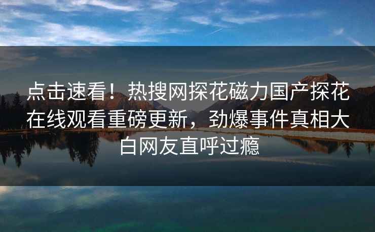 点击速看！热搜网探花磁力国产探花在线观看重磅更新，劲爆事件真相大白网友直呼过瘾