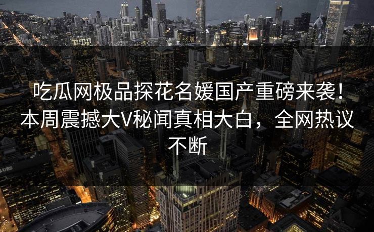 吃瓜网极品探花名媛国产重磅来袭！本周震撼大V秘闻真相大白，全网热议不断
