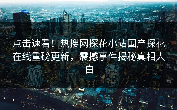 点击速看！热搜网探花小站国产探花在线重磅更新，震撼事件揭秘真相大白