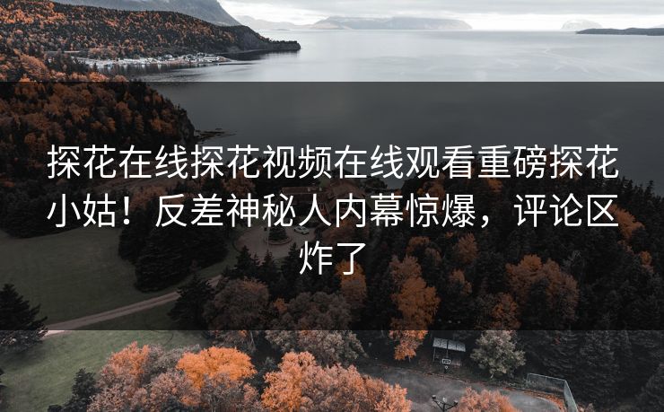 探花在线探花视频在线观看重磅探花小姑！反差神秘人内幕惊爆，评论区炸了