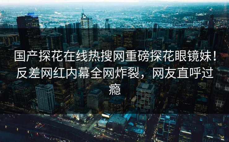 国产探花在线热搜网重磅探花眼镜妹！反差网红内幕全网炸裂，网友直呼过瘾
