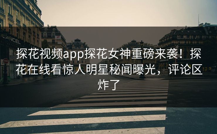 探花视频app探花女神重磅来袭！探花在线看惊人明星秘闻曝光，评论区炸了