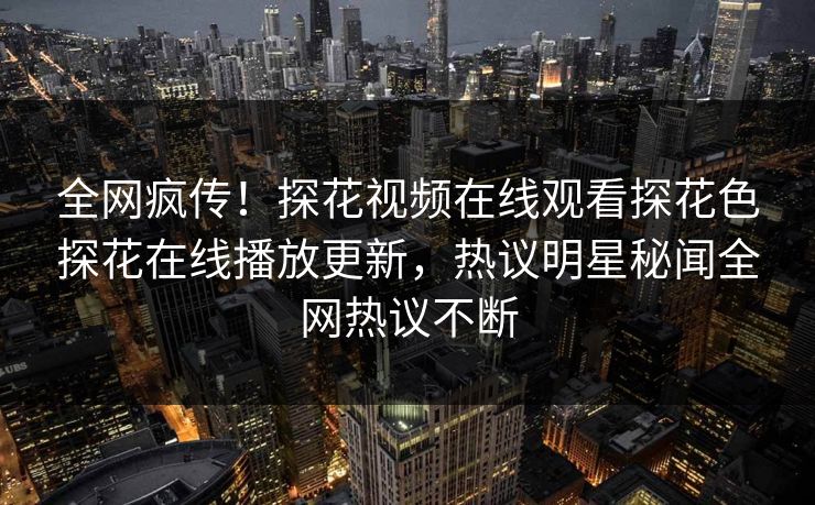 全网疯传！探花视频在线观看探花色探花在线播放更新，热议明星秘闻全网热议不断