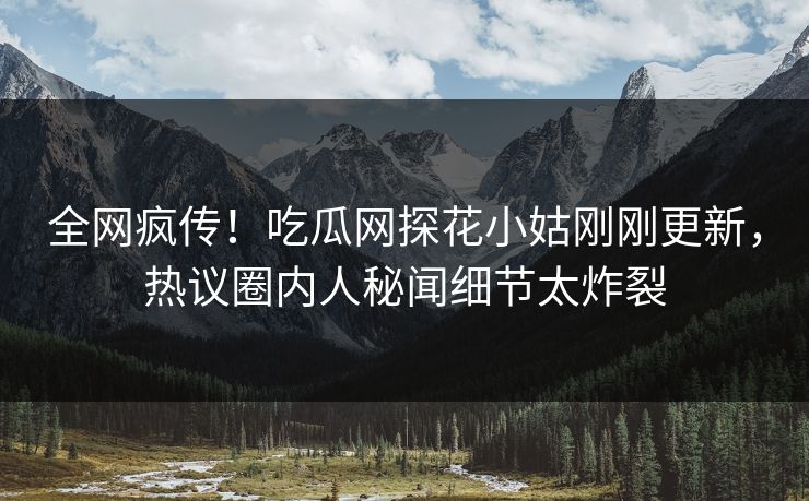 全网疯传！吃瓜网探花小姑刚刚更新，热议圈内人秘闻细节太炸裂