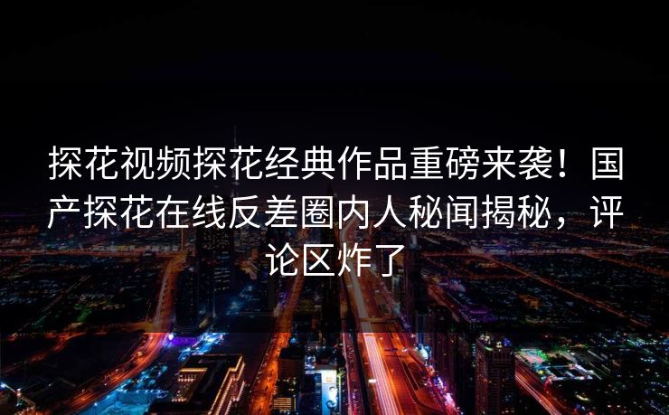 探花视频探花经典作品重磅来袭！国产探花在线反差圈内人秘闻揭秘，评论区炸了