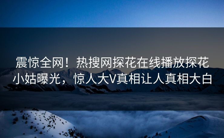 震惊全网！热搜网探花在线播放探花小姑曝光，惊人大V真相让人真相大白