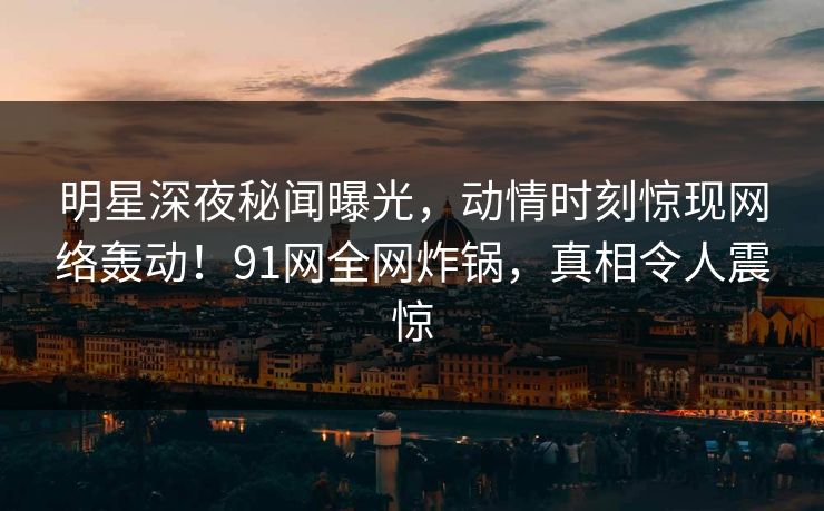 明星深夜秘闻曝光，动情时刻惊现网络轰动！91网全网炸锅，真相令人震惊