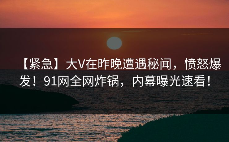 【紧急】大V在昨晚遭遇秘闻，愤怒爆发！91网全网炸锅，内幕曝光速看！  第1张