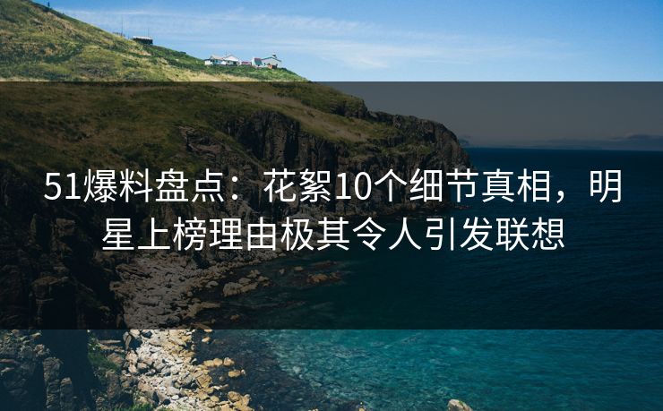 51爆料盘点：花絮10个细节真相，明星上榜理由极其令人引发联想  第1张