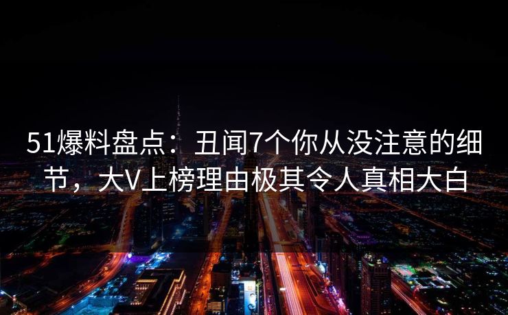51爆料盘点：丑闻7个你从没注意的细节，大V上榜理由极其令人真相大白