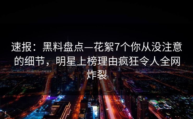 速报：黑料盘点—花絮7个你从没注意的细节，明星上榜理由疯狂令人全网炸裂