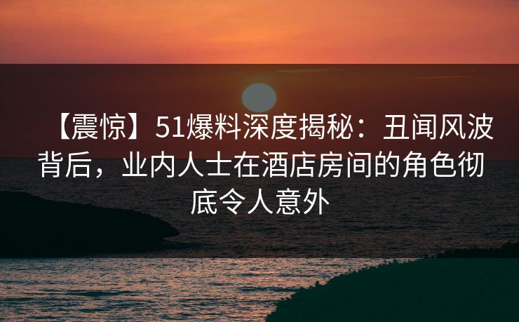 【震惊】51爆料深度揭秘：丑闻风波背后，业内人士在酒店房间的角色彻底令人意外  第1张