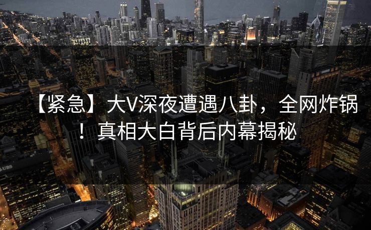 【紧急】大V深夜遭遇八卦，全网炸锅！真相大白背后内幕揭秘