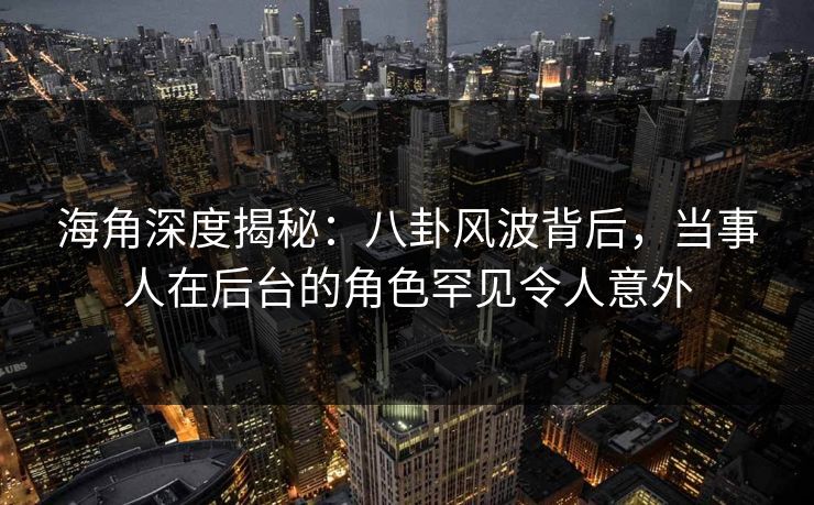 海角深度揭秘：八卦风波背后，当事人在后台的角色罕见令人意外  第1张