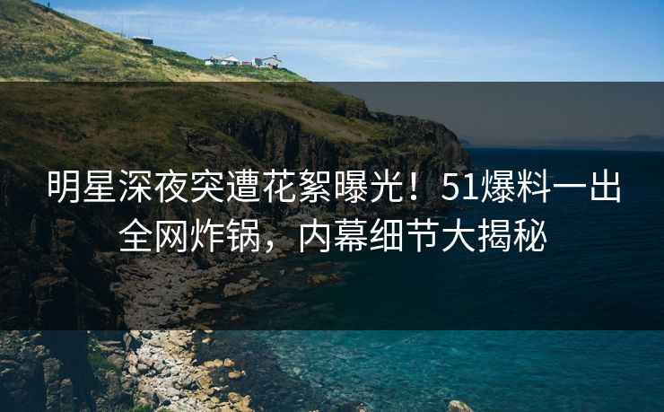 明星深夜突遭花絮曝光！51爆料一出全网炸锅，内幕细节大揭秘