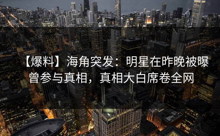 【爆料】海角突发：明星在昨晚被曝曾参与真相，真相大白席卷全网