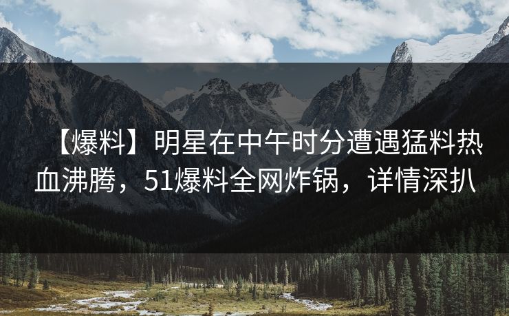 【爆料】明星在中午时分遭遇猛料热血沸腾，51爆料全网炸锅，详情深扒  第1张